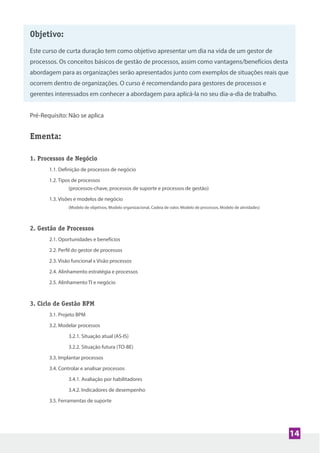 Objetivo:
Este curso de curta duração tem como objetivo apresentar um dia na vida de um gestor de
processos. Os conceitos básicos de gestão de processos, assim como vantagens/benefícios desta
abordagem para as organizações serão apresentados junto com exemplos de situações reais que
ocorrem dentro de organizações. O curso é recomendando para gestores de processos e
gerentes interessados em conhecer a abordagem para aplicá-la no seu dia-a-dia de trabalho.
Pré-Requisito: Não se aplica
Ementa:
1. Processos de Negócio
1.1. Definição de processos de negócio
1.2. Tipos de processos
(processos-chave, processos de suporte e processos de gestão)
1.3. Visões e modelos de negócio
(Modelo de objetivos, Modelo organizacional, Cadeia de valor, Modelo de processos, Modelo de atividades)
2. Gestão de Processos
2.1. Oportunidades e benefícios
2.2. Perfil do gestor de processos
2.3. Visão funcional x Visão processos
2.4. Alinhamento estratégia e processos
2.5. Alinhamento TI e negócio
3. Ciclo de Gestão BPM
3.1. Projeto BPM
3.2. Modelar processos
3.2.1. Situação atual (AS-IS)
3.2.2. Situação futura (TO-BE)
3.3. Implantar processos
3.4. Controlar e analisar processos
3.4.1. Avaliação por habilitadores
3.4.2. Indicadores de desempenho
3.5. Ferramentas de suporte
Objetivo:
Este curso de curta duração tem como objetivo apresentar um dia na vida de um gestor de
processos. Os conceitos básicos de gestão de processos, assim como vantagens/benefícios desta
abordagem para as organizações serão apresentados junto com exemplos de situações reais que
ocorrem dentro de organizações. O curso é recomendando para gestores de processos e
gerentes interessados em conhecer a abordagem para aplicá-la no seu dia-a-dia de trabalho.
14
 