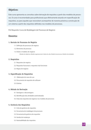 Objetivo:
Este curso apresenta os conceitos sobre derivação de requisitos a partir dos modelos de proces-
sos. O curso é recomendado para profissionais que efetivamente atuarão em especificação de
requisitos, ou para aqueles que necessitam acompanhar de maneira próxima a construção de
um sistema a partir dos requisitos definidos nos modelos de processos.
Pré-Requisito: Curso de Modelagem de Processos de Negócio
Ementa:
1. Revisão de Processos de Negócio
1.1. Definição de processos de negócio
1.2. Elementos do processo
1.3. Visões e modelos de negócio
(Modelo de objetivos, Modelo organizacional, Cadeia de valor, Modelo de processos, Modelo de atividades)
2. Requisitos
2.1. Requisitos de negócio
2.2. Requisitos funcionais x requisitos não funcionais
2.3. Regras de negócio
3. Especiﬁcação de Requisitos
3.1. Elaboração de casos de uso
3.2. Documento de requisitos de software
3.3. Estórias
4. Método de Derivação
4.1. Vantagens e desvantagens
4.2. Identificação das atividades automatizadas
4.3. Visão dos requisitos de negócios nos modelos de processos
5. Gerência dos Requisitos
5.1. Ciclo de gerência de requisitos
5.2. Ferramenta de modelagem de processos
5.3. Ferramenta de gerência de requisitos
5.4. Gestão de mudanças
5.5. Rastreabilidade dos requisitos
17
 