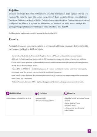 3
Objetivo:
Quais os benefícios da Gestão de Processos? A Gestão de Processos pode agregar valor ao seu
negócio? Ela pode lhe trazer diferenciais competitivos? Quais são as tendências e novidades da
Gestão de Processos de Negócio (BPM)? Os investimentos em Gestão de Processos estão crescendo?
O objetivo da palestra é a partir do movimento do mercado de BPM, abrir a cabeça dos
participantes para todas as novidades que estão rolando na área de BPM.
Pré-Requisito: Necessário um conhecimento básico de BPM
Ementa:
Nesta palestra vamos conversar e explorar as principais tendências e novidades da área de Gestão
de Processos de Negócio (BPM), incluindo:
• Cenário Atual da Gestão de Processos de Negócio – Como o BPM está sendo aplicado nas organizações;
• BPM Ágil – Inclusão de práticas ágeis no ciclo de BPM para garantir entregas mais rápidas e clientes mais satisfeitos;
• Social BPM – Como aproximar as pessoas e os processos, estimulando a colaboração, participação e engajamento
através do uso das tecnologias sociais;
• Green BPM ou BPM Verde – Gestão de processos de negócio realizada de maneira sustentável e consciente,
otimizando o uso dos recursos não renováveis nas atividades do processo;
• BPM para Startups – Repensar dos principais processos de negócio das startups, pequenas e médias empresas de
forma lúdica, ágil e inovadora;
• Robotic Process Automation (RPA) – Explorando o potencial da automação de processos através de robôs.
Público-Alvo
Interessados e entusiásticos de BPM.
Enfoque
• Apresentação
• Discussões sobre os temas
Formato
• Modelo: Turmas Fechadas e Turmas
Abertas
• Carga Horária: 1 hora
• Produto: Slides
• Abrangência: Sem limite de
participantes
 