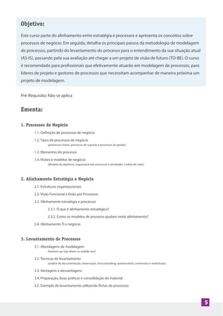 Objetivo:
Este curso parte do alinhamento entre estratégia e processos e apresenta os conceitos sobre
processos de negócio. Em seguida, detalha os principais passos da metodologia de modelagem
de processos, partindo do levantamento do processo para o entendimento da sua situação atual
(AS-IS), passando pela sua avaliação até chegar a um projeto de visão de futuro (TO-BE). O curso
é recomendado para profissionais que efetivamente atuarão em modelagem de processos, para
líderes de projeto e gestores de processos que necessitam acompanhar de maneira próxima um
projeto de modelagem.
Pré-Requisito: Não se aplica
Ementa:
1. Processos de Negócio
1.1. Definição de processos de negócio
1.2. Tipos de processos de negócio
(processos-chave, processos de suporte e processos de gestão)
1.3. Elementos do processo
1.4. Visões e modelos de negócio
(Modelo de objetivos, organizacional, processos e atividades, Cadeia de valor)
2. Alinhamento Estratégia e Negócio
2.1. Estruturas organizacionais
2.2. Visão Funcional x Visão por Processos
2.3. Alinhamento estratégia e processos
2.3.1. O que é alinhamento estratégico?
2.3.2. Como os modelos de processo ajudam neste alinhamento?
2.4. Alinhamento TI e negócio
3. Levantamento de Processos
3.1. Abordagens de modelagem
(bottom-up, top-down ou middle-out)
3.2. Técnicas de levantamento
(análise de documentação, observação, story boarding, questionários, entrevistas e workshops)
3.3. Vantagens e desvantagens
3.4. Preparação, boas práticas e consolidação do material
3.5. Exemplo de levantamento utilizando fichas de processos
5
 