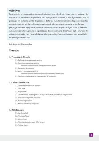 8
Objetivo:
Basicamente, as empresas investem em iniciativas de gestão de processos visando reduções de
custo e prazo e melhoria de qualidade. Para alcançar estes objetivos, o BPM Ágil ou Lean BPM se
preocupa em realizar a gestão de processos de forma mais iterativa realizando pequenos ciclos
com entregas parciais. Ao realizar entregas mais rápidas, espera-se aumentar a satisfação e
percepção de valor agregado aos clientes. Mas como inserir as práticas ágeis no ciclo de BPM?
Adaptando os valores, princípios e práticas do desenvolvimento de software ágil – oriundos de
diferentes métodos (tais como XP (Extreme Programming), Scrum e Kanban – para a realidade
do BPM ágil ou Lean BPM.
Pré-Requisito: Não se aplica
Ementa:
1. Processos de Negócio
1.1. Definição de processos de negócio
1.2. Tipos de processos de negócio
(processos-chave, processos de suporte e processos de gestão)
1.3. Elementos do processo
1.4. Visões e modelos de negócio
(Modelo de objetivos, organizacional, processos e atividades, Cadeia de valor)
1.5. Desafios no Levantamento e Modelagem de processos
2. Ciclo de Gestão BPM
2.1. Gestão de Processos de Negócio
2.2. Ciclo BPM
2.3. Projeto BPM
2.4. Levantamento, Modelagem da situação atual (AS-IS) e Validação dos processos
2.5. Executar ou Implantar processos
2.6. Monitorar processos
2.7. Analisar e melhorar processos
3. Métodos Ágeis
3.1. Manifesto Ágil
3.2. Princípios Ágeis
3.3. Valores Ágeis
3.4. Principais Métodos Ágeis (XP e Scrum)
3.5. Práticas Ágeis
 