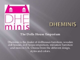 The Dolls House Emporium
Dheminis is the dealer of dollhouses furniture, wooden
doll houses, doll house emporium, miniature furniture
and more in UK. Choose from the different design,
styles and colors.
 