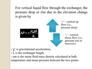 For vertical liquid flow through the exchanger, the
pressure drop or rise due to the elevation change
is given by
‘+’ : vertical up
flow (i.e.,
pressure drop)
‘-’ : vertical
down flow (i.e.,
pressure rise or
recovery)
-‘g‘ is gravitational acceleration,
- L is the exchanger length,
- ρm is the mean fluid mass density calculated at bulk
temperature and mean pressure between the two points.
 