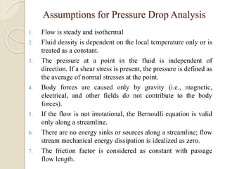 Assumptions for Pressure Drop Analysis
1. Flow is steady and isothermal
2. Fluid density is dependent on the local temperature only or is
treated as a constant.
3. The pressure at a point in the fluid is independent of
direction. If a shear stress is present, the pressure is defined as
the average of normal stresses at the point.
4. Body forces are caused only by gravity (i.e., magnetic,
electrical, and other fields do not contribute to the body
forces).
5. If the flow is not irrotational, the Bernoulli equation is valid
only along a streamline.
6. There are no energy sinks or sources along a streamline; flow
stream mechanical energy dissipation is idealized as zero.
7. The friction factor is considered as constant with passage
flow length.
 