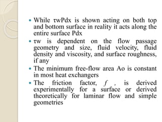  While τwPdx is shown acting on both top
and bottom surface in reality it acts along the
entire surface Pdx
 τw is dependent on the flow passage
geometry and size, fluid velocity, fluid
density and viscosity, and surface roughness,
if any
 The minimum free-flow area Ao is constant
in most heat exchangers
 The friction factor, f , is derived
experimentally for a surface or derived
theoretically for laminar flow and simple
geometries
 