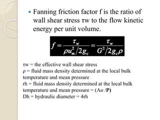  Fanning friction factor f is the ratio of
wall shear stress τw to the flow kinetic
energy per unit volume.
τw = the effective wall shear stress
ρ = fluid mass density determined at the local bulk
temperature and mean pressure
rh = fluid mass density determined at the local bulk
temperature and mean pressure = (Ao /P)
Dh = hydraulic diameter = 4rh
 