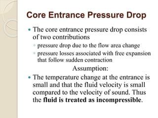 Core Entrance Pressure Drop
 The core entrance pressure drop consists
of two contributions
◦ pressure drop due to the flow area change
◦ pressure losses associated with free expansion
that follow sudden contraction
Assumption:
 The temperature change at the entrance is
small and that the fluid velocity is small
compared to the velocity of sound. Thus
the fluid is treated as incompressible.
 