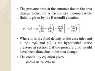  The pressure drop at the entrance due to the area
change alone, for a frictionless incompressible
fluid, is given by the Bernoulli equation.
 Where ρi is the fluid density at the core inlet and
ρi =ρ1 =ρ2 and p’2 is the hypothetical static
pressure at section 2 if the pressure drop would
have been alone due to the area change.
 The continuity equation gives,
ρi A0,1 u1 =ρi A0,2 u2
 
