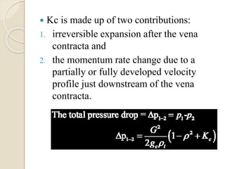  Kc is made up of two contributions:
1. irreversible expansion after the vena
contracta and
2. the momentum rate change due to a
partially or fully developed velocity
profile just downstream of the vena
contracta.
 