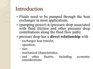 Introduction
 Fluids need to be pumped through the heat
exchanger in most applications.
 (pumping power) α (pressure drop associated
with fluid friction and other pressure drop
contributions along the fluid flow path).
 pressure drop has a direct relationship with
◦ exchanger heat transfer,
◦ operation,
◦ size,
◦ mechanical characteristics,
◦ and other factors, including economic
considerations.
 