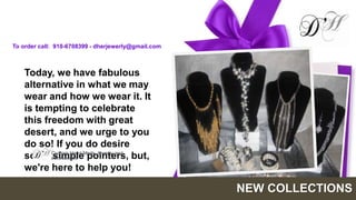 To order call: 910-6708399 - dherjewerly@gmail.com



   Today, we have fabulous
   alternative in what we may
   wear and how we wear it. It
   is tempting to celebrate
   this freedom with great
   desert, and we urge to you
   do so! If you do desire
   some Custom Hand Made Jewelry and but,
           simple pointers,
          accessories

   we're here to help you!

                                                     NEW COLLECTIONS
 