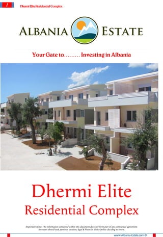 1   Dhermi EliteResidential Complex




             Your Gate to……… Investing in Albania




            Dhermi Elite
       Residential Complex
       Important Note: The information contained within this document does not form part of any contractual agreement.
                  Investors should seek personal taxation, legal & financial advice before deciding to invest.

                                                                                              www.Albania-Estate.com ©
 