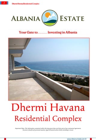 1   Dhermi Havana Residential Complex




             Your Gate to……… Investing in Albania




    Dhermi Havana
      Residential Complex
       Important Note: The information contained within this document does not form part of any contractual agreement.
                  Investors should seek personal taxation, legal & financial advice before deciding to invest.




                                                                                              www.Albania-Estate.com ©
 