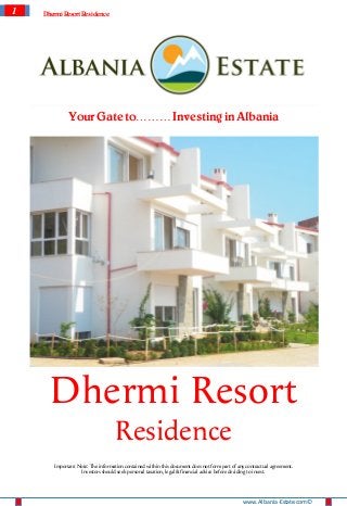 1   Dhermi Resort Residence




             Your Gate to……… Investing in Albania




      Dhermi Resort
                                   Residence
       Important Note: The information contained within this document does not form part of any contractual agreement.
                  Investors should seek personal taxation, legal & financial advice before deciding to invest.




                                                                                              www.Albania-Estate.com ©
 