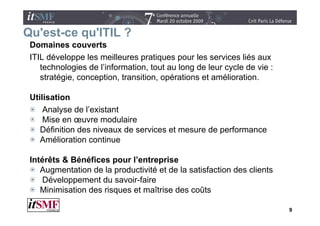 Qu est ce qu'ITIL
Qu'est-ce qu ITIL ?
 Domaines couverts
 ITIL développe les meilleures pratiques pour les services liés aux
    technologies de l’information, tout au long de leur cycle de vie :
    stratégie, conception, transition, opérations et amélioration.

 Utilisation
     Analyse de l’existant
          y
     Mise en œuvre modulaire
    Définition des niveaux de services et mesure de performance
    Amélioration continue

 Intérêts & Bénéfices pour l’entreprise
    Augmentation de la productivité et de la satisfaction des clients
     Développement du savoir-faire
    Minimisation des risques et maîtrise des coûts

                                                                         9
 