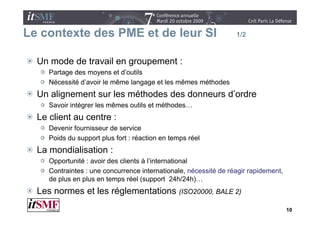 Le contexte des PME et de leur SI                                 1/2



  Un mode de travail en groupement :
     Partage des moyens et d’outils
     Nécessité d’avoir le même langage et les mêmes méthodes
  Un alignement sur les méthodes des donneurs d’ordre
     Savoir intégrer les mêmes outils et méthodes…
  Le client au centre :
     Devenir fournisseur de service
     Poids du support plus fort : réaction en temps réel
  La mondialisation :
      pp
     Opportunité : avoir des clients à l’international
     Contraintes : une concurrence internationale, nécessité de réagir rapidement,
     de plus en plus en temps réel (support 24h/24h)…
  Les normes et les réglementations (ISO20000 BALE 2)
                                    (ISO20000,

                                                                                     10
 