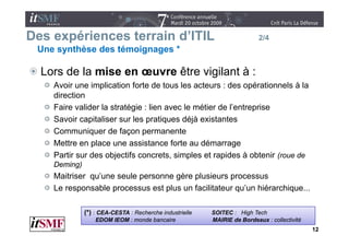 Des expériences terrain d’ITIL
                        d ITIL                                            2/4
 Une synthèse des témoignages *

  Lors d l mise en œuvre êt vigilant à :
  L    de la i           être i il t
    Avoir une implication forte de tous les acteurs : des opérationnels à la
    direction
    Faire valider la stratégie : lien avec le métier de l’entreprise
    Savoir capitaliser sur les p q
              p                 pratiques déjà existantes
                                             j
    Communiquer de façon permanente
    Mettre en place une assistance forte au démarrage
    Partir sur des objectifs concrets, simples et rapides à obtenir (roue de
    Deming)
    Maitriser qu’une seule p
              q            personne g
                                    gère p
                                         plusieurs pprocessus
    Le responsable processus est plus un facilitateur qu’un hiérarchique...

              (*) : CEA-CESTA : Recherche industrielle   SOITEC : High Tech
                  EDOM IEOM : monde bancaire             MAIRIE de Bordeaux : collectivité
                                                                                             12
 