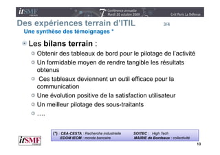 Des expériences terrain d’ITIL
                        d ITIL                                        3/4
 Une synthèse des témoignages *

   Les bilans terrain :
     Obtenir des tableaux de bord pour le pilotage de l’activité
     Un formidable moyen de rendre tangible les résultats
     obtenus
      Ces tableaux d i
      C t bl        deviennent un outil efficace pour l
                              t       til ffi           la
     communication
     Une évolution positive de la satisfaction utilisateur
     Un meilleur pilotage des sous-traitants
     ….


          (*) : CEA-CESTA : Recherche industrielle   SOITEC : High Tech
              EDOM IEOM : monde bancaire             MAIRIE de Bordeaux : collectivité
                                                                                         13
 