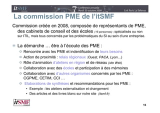 La commission PME de l itSMF
                     l’itSMF
Commission créée en 2008, composée de représentants de PME,
  des cabinets de conseil et des écoles (1 personnes)) ; spécialisés ou non
                                        (15                é i li é
  sur ITIL, mais tous concernés par les problématiques du SI au sein d’une entreprise.

  La démarche … être à l’écoute des PME :
      Rencontre avec les PME et indentification de leurs besoins
      Action de proximité : relais régionaux (O t PACA, Lyon…)
                                             (Ouest, PACA L       )
      Rôle d’animation d’ateliers en région et de réseau (site Web)
      Collaboration a ec des écoles et pa t c pat o à des mémoires
      Co abo at o avec         éco es participation            é o es
      Collaboration avec d’autres organismes concernés par les PME :
      CGPME, CETIM, CCI …
      Elaborations d synthèses et recommandations pour l PME :
      El b     i    de      hè                  d i           les
       • Exemple : les ateliers externalisation et changement
       • Des articles et des livres blanc sur notre site (itsmf.fr)
                                                         (        )


                                                                                    16
 