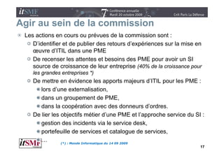 Agir au sein de la commission
 Les actions en cours ou prévues de la commission sont :
    D identifier
    D’identifier et de publier des retours d’expériences sur la mise en
                                           d expériences
    œuvre d’ITIL dans une PME
    De recenser les attentes et besoins des PME pour avoir un SI
    source de croissance de leur entreprise (40% de la croissance pour
    les grandes entreprises *)
    De
    D mettre en évidence l apports majeurs d’ITIL pour les PME :
           tt        é id          les           t     j              l
       lors d’une externalisation,
       dans un groupement de PME          PME,
       dans la coopération avec des donneurs d’ordres.
    De lier les objectifs métier d’une PME et l’approche service du SI :
                                       d une             l approche
       gestion des incidents via le service desk,
       portefeuille de services et catalogue de services    services,
       …        (*) : Monde Informatique du 14 09 2009
                                                                      17
 