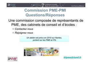 Commission PME-PMI
          Questions/Réponses
Une commission composée de représentants de
 PME des cabinets de conseil et d’écoles :
 PME,                           d écoles
   Contactez nous
   Rejoignez nous
            Un atelier est prévu en 2010 sur Nantes,
                   portant sur les PME et ITIL




                                                       itilpme@itsmf.fr
 