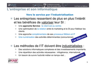 L’entreprise et son informatique
       p                     q
               Vers le service par l’industrialisation
    Les entreprises ressentent de plus en plus l’intérêt
                                               l intérêt
    et les bénéfices de valoriser leur SI :
       Une approche Service : le client est au centre
                                                 centre.
       Une optimisation de la relation entre le marketing et le SI pour fidéliser les
       clients.
       Une
       U approche complémentaire d ses processus Méti
                  h        lé     t i de                  Métiers et IT
                                                                    t
       Une numérisation des activités déterminantes (concurrence).



    Les méthodes de l’IT doivent être industrialisées :
       Des l ti
       D solutions i f
                     informatiques complexes et d i
                             ti           l       t des investissements i
                                                             ti       t importants.
                                                                               t t
       Une répartition des activités nécessaires : infogérance, international.
       Un besoin de suivre l’activité métier en temps réel…
                                                     p


                                                                                        1
 