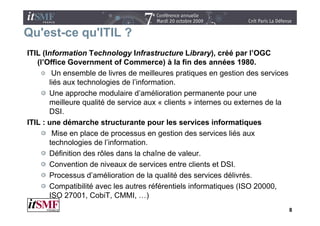 Qu est ce qu'ITIL
Qu'est-ce qu ITIL ?
ITIL (Information Technology Infrastructure Library), créé par l’OGC
   (l Office
   (l’Office Government of Commerce) à la fin des années 1980     1980.
        Un ensemble de livres de meilleures pratiques en gestion des services
       liés aux technologies de l’information.
       Une approche modulaire d’amélioration permanente pour une
       meilleure qualité de service aux « clients » internes ou externes de la
       DSI.
       DSI
ITIL : une démarche structurante pour les services informatiques
        Mise en place de processus en gestion des services liés aux
       technologies de l’information.
       Définition des rôles dans la chaîne de valeur.
       Convention de niveaux de services entre clients et DSI
                                                            DSI.
       Processus d’amélioration de la qualité des services délivrés.
       Compatibilité avec les autres référentiels informatiques (
             p                                             q     (ISO 20000,
       ISO 27001, CobiT, CMMI, …)
                                                                                 8
 