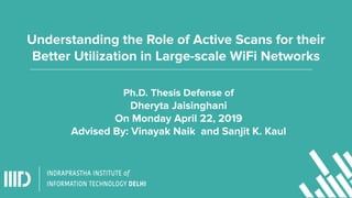 Understanding the Role of Active Scans for their
Better Utilization in Large-scale WiFi Networks
Ph.D. Thesis Defense of
Dheryta Jaisinghani
On Monday April 22, 2019
Advised By: Vinayak Naik and Sanjit K. Kaul
 