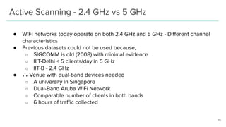 Active Scanning - 2.4 GHz vs 5 GHz
16
● WiFi networks today operate on both 2.4 GHz and 5 GHz - Diﬀerent channel
characteristics
● Previous datasets could not be used because,
○ SIGCOMM is old (2008) with minimal evidence
○ IIIT-Delhi < 5 clients/day in 5 GHz
○ IIT-B - 2.4 GHz
● ∴ Venue with dual-band devices needed
○ A university in Singapore
○ Dual-Band Aruba WiFi Network
○ Comparable number of clients in both bands
○ 6 hours of traﬃc collected
 