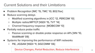 Current Solutions and their Limitations
● Problem Recognition [IMC ‘15, TMC ‘10, 802.11ax]
● Reduce scanning delays
○ Modiﬁed scanning algorithms in [ICC ‘12, PERCOM ‘10]
○ Multiple radios/MPTCP [NSDI ‘15, TVT ‘14]
○ Channel frequency response [MOBICOM ‘13]
● Partially reduce probe traﬃc
○ Passive scanning or disable probe response on APs [WN ‘10,
WoWMoM ‘09]
● Systems for improving the performance of WiFi networks
○ PIE, JIGSAW [NSDI ‘11, SIGCOMM ‘06]
25Device Changes, Partial Reduction, Reduce Interference
 