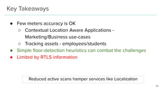 Key Takeaways
● Few meters accuracy is OK
○ Contextual Location Aware Applications -
Marketing/Business use-cases
○ Tracking assets - employees/students
● Simple ﬂoor-detection heuristics can combat the challenges
● Limited by RTLS information
59
Reduced active scans hamper services like Localization
 