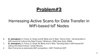 Problem#3
Harnessing Active Scans for Data Transfer in
WiFi-based IoT Nodes
60
6. D. Jaisinghani, H. Fulara, G. Singh and M. Maity and V. Naik, “Demo: Elixir - Sending Data in
WiFi-based IoT without the Data Frames,” Mobicom, 2018, New Delhi, INDIA
7. D. Jaisinghani, H. Fulara, G. Singh, M. Maity and V. Naik, “Sending Data in WiFi-based IoT
without the Data Frames,” Under Review.
# Won First prize at nationwide WiFi competition - WiFi ThinkFest 2017
 