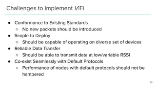 Challenges to Implement ViFi
● Conformance to Existing Standards
○ No new packets should be introduced
● Simple to Deploy
○ Should be capable of operating on diverse set of devices
● Reliable Data Transfer
○ Should be able to transmit data at low/variable RSSI
● Co-exist Seamlessly with Default Protocols
○ Performance of nodes with default protocols should not be
hampered
66
 