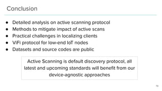 Conclusion
● Detailed analysis on active scanning protocol
● Methods to mitigate impact of active scans
● Practical challenges in localizing clients
● ViFi protocol for low-end IoT nodes
● Datasets and source codes are public
79
Active Scanning is default discovery protocol, all
latest and upcoming standards will beneﬁt from our
device-agnostic approaches
 