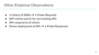 Other Empirical Observations
● ↑ History of SSIDs ⇒ ↑ Probe Requests
● WiFi clients search for non-existing APs
● APs respond to all clients
● Dense deployment of APs ⇒ ↑ Probe Responses
92
 