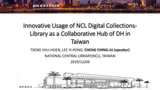 Innovative Usage of NCL Digital Collections-
Library as a Collaborative Hub of DH in
Taiwan
TSENG SHU-HSIEN, LEE YI-RONG, CHENG CHING-JU (speaker)
NATIONAL CENTRAL LIBRARY(NCL), TAIWAN
2019/12/04
 