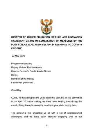 1
MINISTER OF HIGHER EDUCATION, SCIENCE AND INNOVATION
STATEMENT ON THE IMPLEMENTATION OF MEASURES BY THE
POST SCHOOL EDUCATION SECTOR IN RESPONSE TO COVID-19
EPIDEMIC
23 May 2020
Programme Director;
Deputy Minister Buti Manamela;
Director General’s Gwebinkundla Qonde
DDGs;
Members of the media;
Ladies and gentlemen
Good Day
COVID-19 has disrupted the 2020 academic year, but as we committed
in our April 30 media briefing, we have been working hard during this
month of May towards saving the academic year whilst saving lives.
The pandemic has presented us all with a set of unprecedented
challenges, and we have been intensely engaging with all our
 