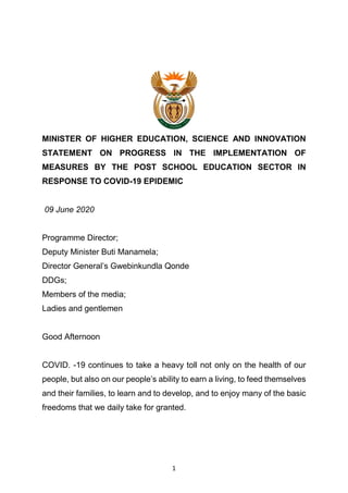 1
MINISTER OF HIGHER EDUCATION, SCIENCE AND INNOVATION
STATEMENT ON PROGRESS IN THE IMPLEMENTATION OF
MEASURES BY THE POST SCHOOL EDUCATION SECTOR IN
RESPONSE TO COVID-19 EPIDEMIC
09 June 2020
Programme Director;
Deputy Minister Buti Manamela;
Director General’s Gwebinkundla Qonde
DDGs;
Members of the media;
Ladies and gentlemen
Good Afternoon
COVID. -19 continues to take a heavy toll not only on the health of our
people, but also on our people’s ability to earn a living, to feed themselves
and their families, to learn and to develop, and to enjoy many of the basic
freedoms that we daily take for granted.
 