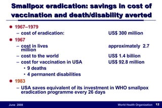 Smallpox eradication: savings in cost of vaccination and death/disability averted 1967–1979 cost of eradication: US$ 300 million 1967 cost in lives approximately  2.7  million cost to the world US$ 1.4 billion  cost for vaccination in USA  US$ 92.8 million 9 deaths 4 permanent disabilities  1983 USA saves equivalent of its investment in WHO smallpox eradication programme every 26 days 