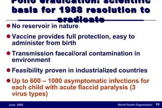 No reservoir in nature Vaccine provides full protection, easy to administer from birth Transmission faecal/oral contamination in environment Feasibility proven in industrialized countries Up to 600 – 1000 asymptomatic infections for each child with acute flaccid paralysis (3 virus types) Polio eradication: scientific basis for 1988 resolution to eradicate 