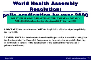 World Health Assembly Resolution: polio eradication by year 2000 1. DECLARES the commitment of WHO to the global eradication of poliomyelitis by the year 2000; 2. EMPHASIZES that eradication efforts should be pursued in ways which strengthen the development of the Expanded Programme on Immunization as a whole, fostering its contribution, in turn, to the development of the health infrastructure and of primary health care; FORTY-FIRST WORLD HEALTH ASSEMBLY GENEVA, 2-13 MAY WHA41.28 Global eradication of poliomyelitis by the year 2000 