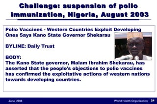 Challenge: suspension of polio  immunization, Nigeria, August 2003 Polio Vaccines - Western Countries Exploit Developing Ones Says Kano State Governor Shekarau BYLINE: Daily Trust BODY: The Kano State governor, Malam Ibrahim Shekarau, has asserted that the people's objections to polio vaccines has confirmed the exploitative actions of western nations towards developing countries. 