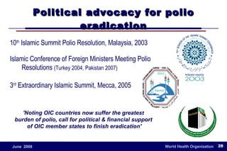 Political advocacy for polio eradication 10 th  Islamic Summit Polio Resolution, Malaysia, 2003 Islamic Conference of Foreign Ministers Meeting Polio Resolutions  (Turkey 2004, Pakistan 2007) 3 rd  Extraordinary Islamic Summit, Mecca, 2005 'Noting OIC countries now suffer the greatest  burden of polio, call for political & financial support  of OIC member states to finish eradication' 