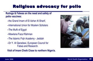 Religious advocacy for polio Rulings & Fatwas on the need and safety of polio vaccines: the Grand Imam of El Azhar Al Sharif,  International Union for Moslem Scholars The Mufti of Egypt Mawlana Fazul Rahman The Islamic Fiqh Academy - Jeddah Dr Y. Al Qaradawi, European Council for  Fatwa and Research . Visit of Imam Cheik Cisse to northern Nigeria. 