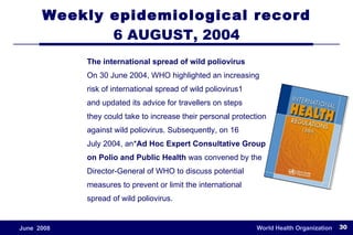Weekly epidemiological record 6 AUGUST, 2004 The international spread of wild poliovirus On 30 June 2004, WHO highlighted an increasing risk of international spread of wild poliovirus1 and updated its advice for travellers on steps they could take to increase their personal protection against wild poliovirus. Subsequently, on 16 July 2004, an* Ad Hoc Expert Consultative Group on Polio and Public Health  was convened by the Director-General of WHO to discuss potential measures to prevent or limit the international spread of wild poliovirus. 