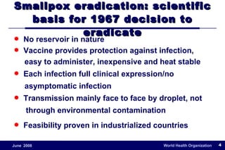 Smallpox eradication: scientific basis for 1967 decision to eradicate No reservoir in nature Vaccine provides protection against infection,  easy to administer, inexpensive and heat stable Each infection full clinical expression/no  asymptomatic infection  Transmission mainly face to face by droplet, not  through environmental contamination Feasibility proven in industrialized countries 