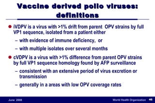 Vaccine derived polio viruses: definitions iVDPV is a virus with >1% drift from parent  OPV strains by full VP1 sequence, isolated from a patient either with evidence of immune deficiency,  or with multiple isolates over several months cVDPV is a virus with >1% difference from parent OPV strains by full VP1 sequence homology found by AFP surveillance consistent with an extensive period of virus excretion or transmission generally in a areas with low OPV coverage rates 