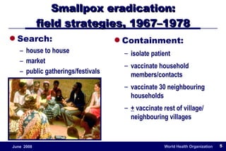 Smallpox eradication: field strategies, 1967–1978 Search: house to house market public gatherings/festivals Containment: isolate patient vaccinate household members/contacts vaccinate 30 neighbouring households +  vaccinate rest of village/ neighbouring villages 