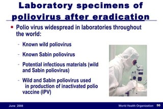Laboratory specimens of poliovirus after eradication Polio virus widespread in laboratories throughout the world: Known wild poliovirus Known Sabin poliovirus Potential infectious materials (wild  and Sabin poliovirus)  Wild and Sabin poliovirus used  in production of inactivated polio  vaccine (IPV) 