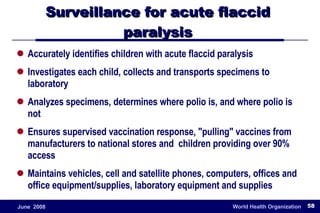 Surveillance for acute flaccid  paralysis  Accurately identifies children with acute flaccid paralysis Investigates each child, collects and transports specimens to laboratory Analyzes specimens, determines where polio is, and where polio is not Ensures supervised vaccination response, "pulling" vaccines from manufacturers to national stores and  children providing over 90% access Maintains vehicles, cell and satellite phones, computers, offices and office equipment/supplies, laboratory equipment and supplies 